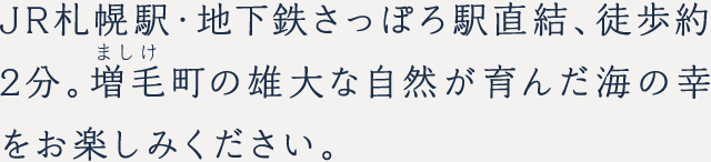 JR札幌駅・地下鉄さっぽろ駅直結、徒歩約2分。
増毛町の雄大な自然が育んだ海の幸をお楽しみください。