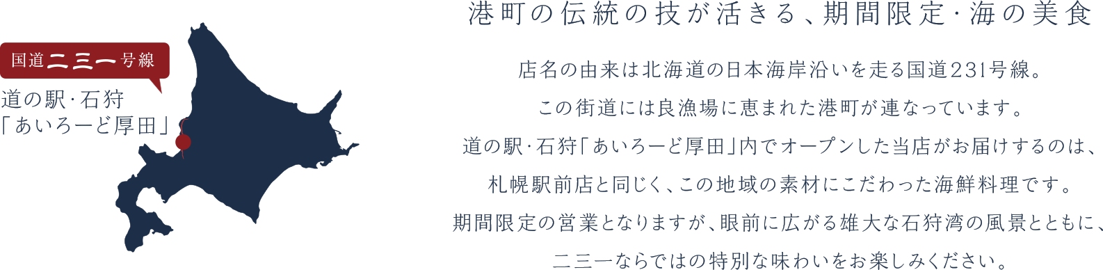 港町の伝統の技が活きる、期間限定・海の美食。
                                           店名の由来は北海道の日本海岸沿いを走る国道231号線。
                                            この街道には良漁場に恵まれた港町が連なっています。
                                            道の駅・石狩「あいろーど厚田」内でオープンした当店がお届けするのは、
                                            札幌駅前店と同じく、この地域の素材にこだわった海鮮料理です。
                                            期間限定の営業となりますが、眼前に広がる雄大な石狩湾の風景とともに、
                                            二三一ならではの特別な味わいをお楽しみください。